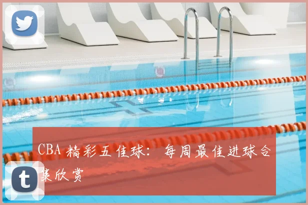 CBA 精彩五佳球：每周最佳进球合集欣赏
