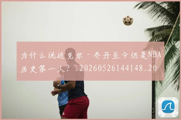 为什么说迈克尔·乔丹至今仍是NBA历史第一人？_20260526144148_20260608142639