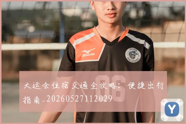 大运会住宿交通全攻略：便捷出行指南_20260527112029