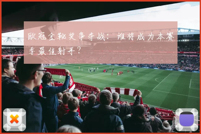 欧冠金靴奖争夺战：谁将成为本赛季最佳射手？