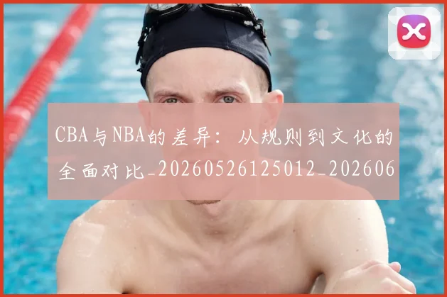 CBA与NBA的差异：从规则到文化的全面对比_20260526125012_20260606165132